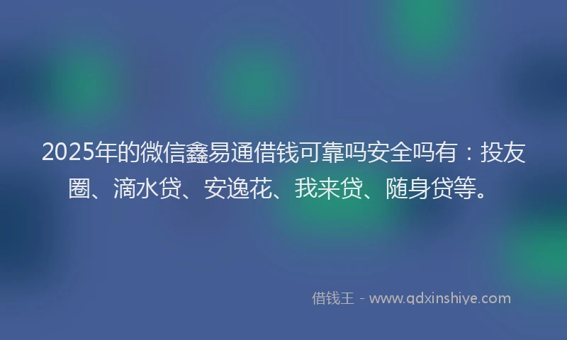 2025年的微信鑫易通借钱可靠吗安全吗有：投友圈、滴水贷、安逸花、我来贷、随身贷等。