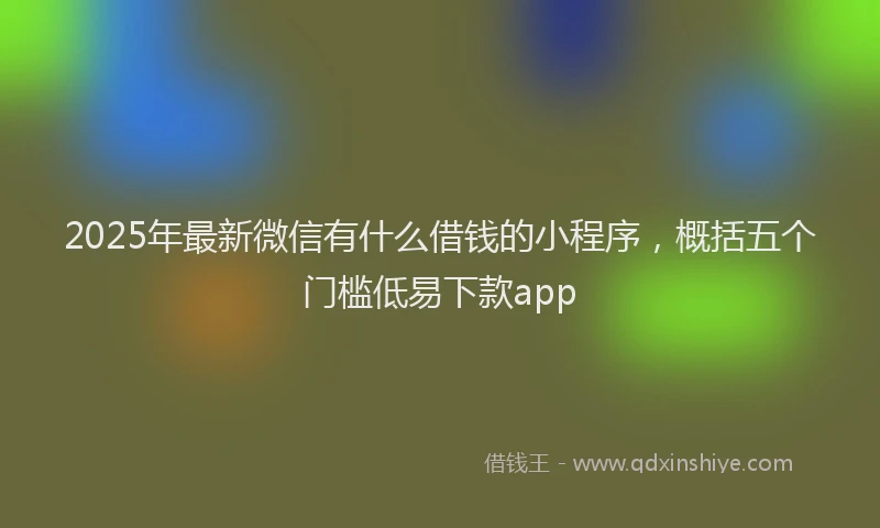 2025年最新微信有什么借钱的小程序，概括五个门槛低易下款app