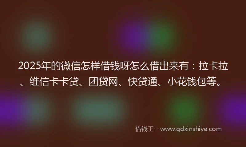 2025年的微信怎样借钱呀怎么借出来有：拉卡拉、维信卡卡贷、团贷网、快贷通、小花钱包等。