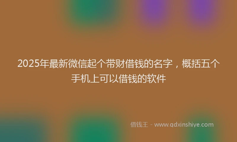 2025年最新微信起个带财借钱的名字，概括五个手机上可以借钱的软件