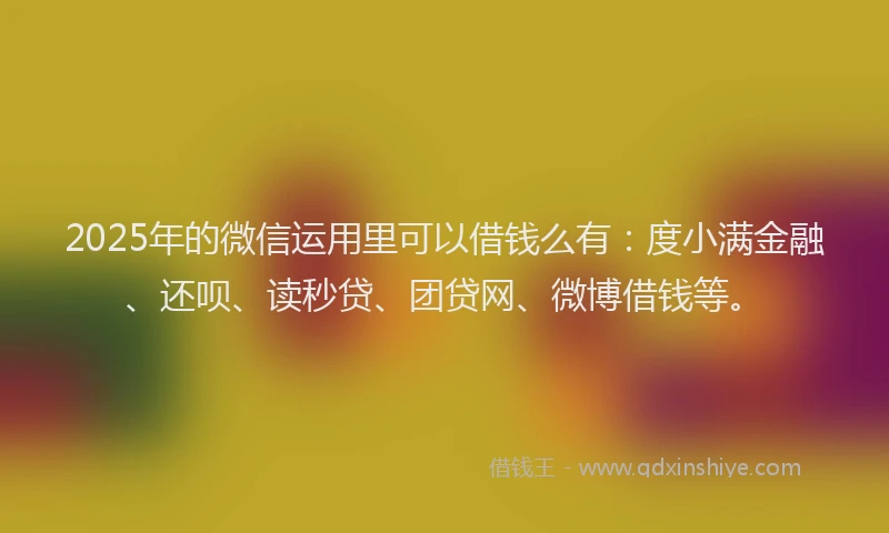 2025年的微信运用里可以借钱么有：度小满金融、还呗、读秒贷、团贷网、微博借钱等。