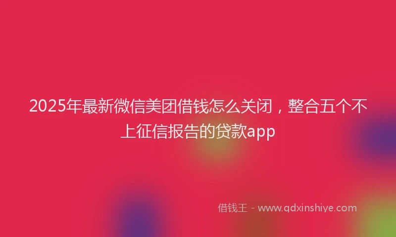 2025年最新微信美团借钱怎么关闭，整合五个不上征信报告的贷款app