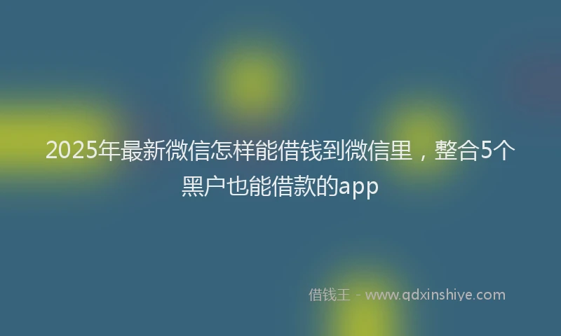 2025年最新微信怎样能借钱到微信里，整合5个黑户也能借款的app