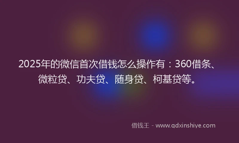 2025年的微信首次借钱怎么操作有：360借条、微粒贷、功夫贷、随身贷、柯基贷等。