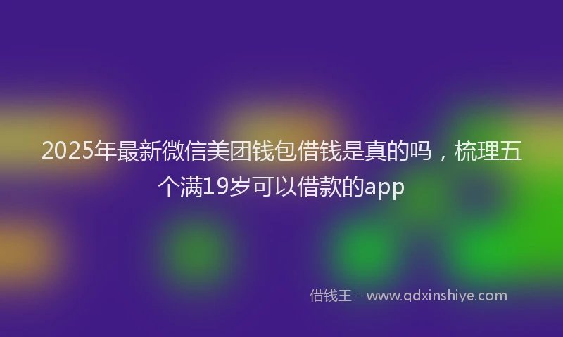 2025年最新微信美团钱包借钱是真的吗，梳理五个满19岁可以借款的app
