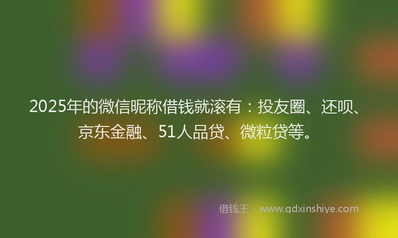 2025年的微信昵称借钱就滚有：投友圈、还呗、京东金融、51人品贷、微粒贷等。