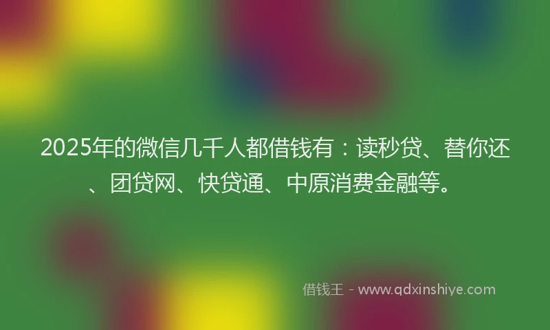 2025年的微信几千人都借钱有：读秒贷、替你还、团贷网、快贷通、中原消费金融等。