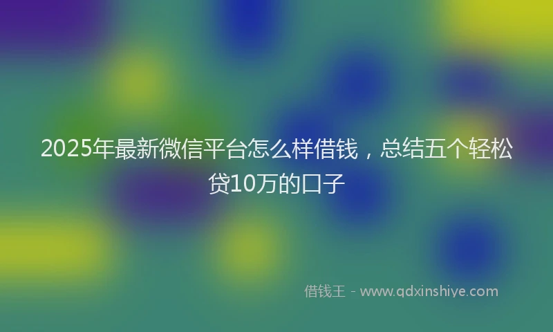 2025年最新微信平台怎么样借钱，总结五个轻松贷10万的口子