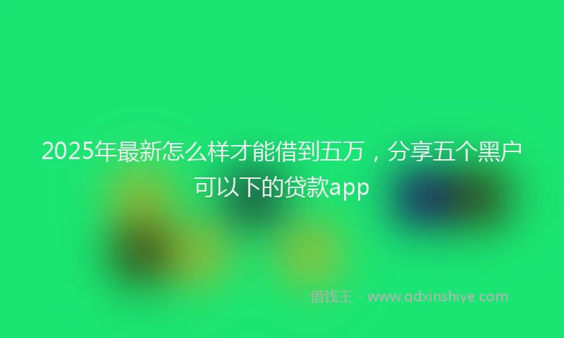 2025年最新怎么样才能借到五万，分享五个黑户可以下的贷款app