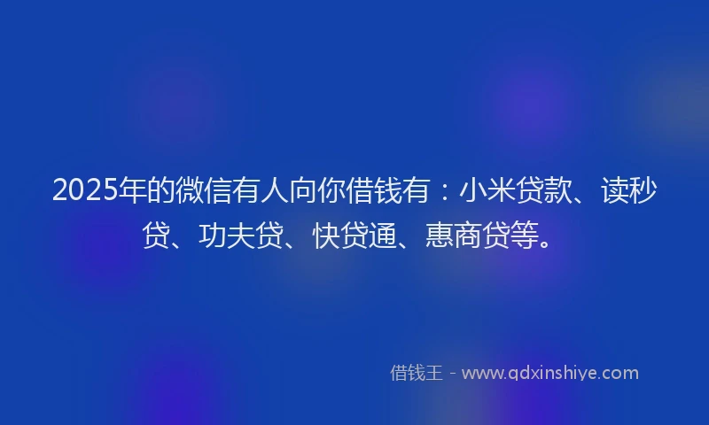 2025年的微信有人向你借钱有：小米贷款、读秒贷、功夫贷、快贷通、惠商贷等。