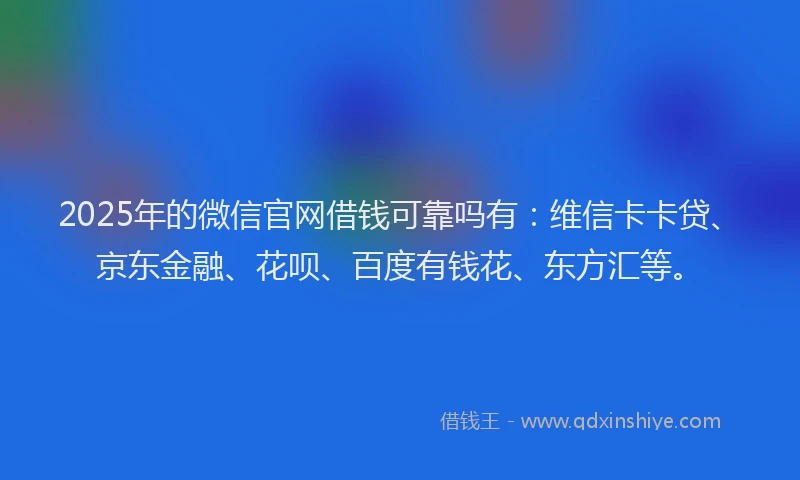 2025年的微信官网借钱可靠吗有：维信卡卡贷、京东金融、花呗、百度有钱花、东方汇等。