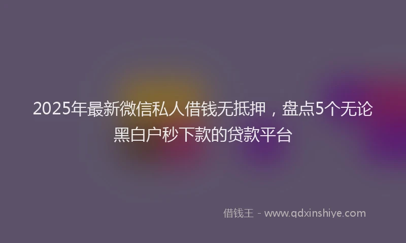 2025年最新微信私人借钱无抵押，盘点5个无论黑白户秒下款的贷款平台