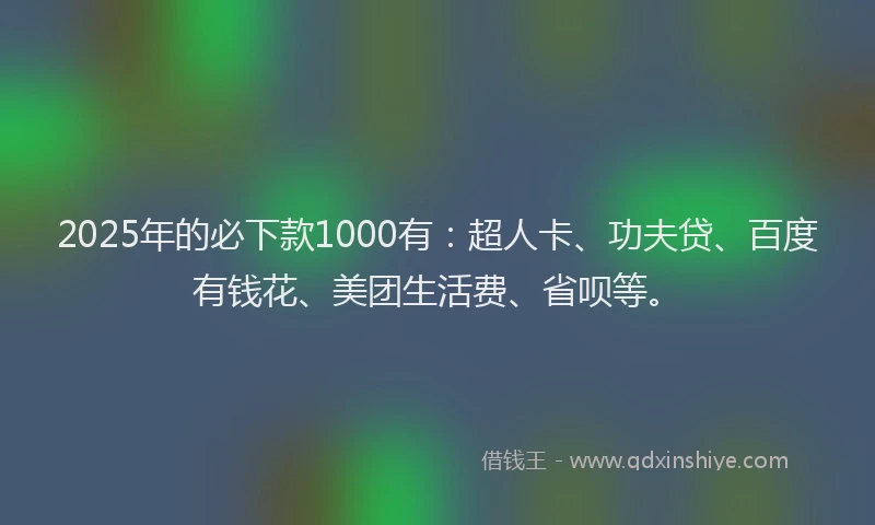 2025年的必下款1000有：超人卡、功夫贷、百度有钱花、美团生活费、省呗等。
