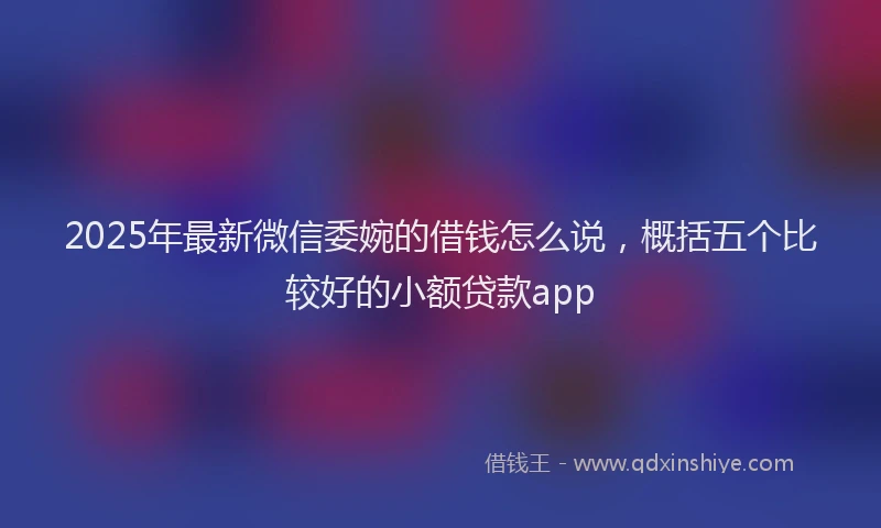 2025年最新微信委婉的借钱怎么说，概括五个比较好的小额贷款app