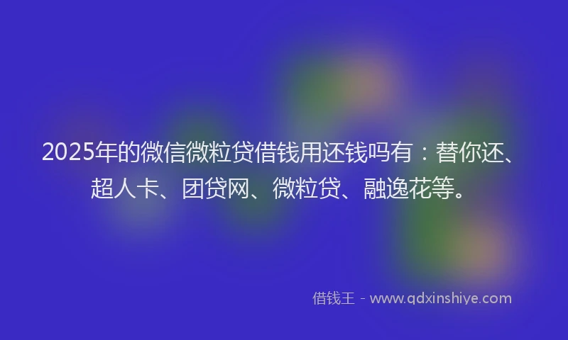 2025年的微信微粒贷借钱用还钱吗有：替你还、超人卡、团贷网、微粒贷、融逸花等。