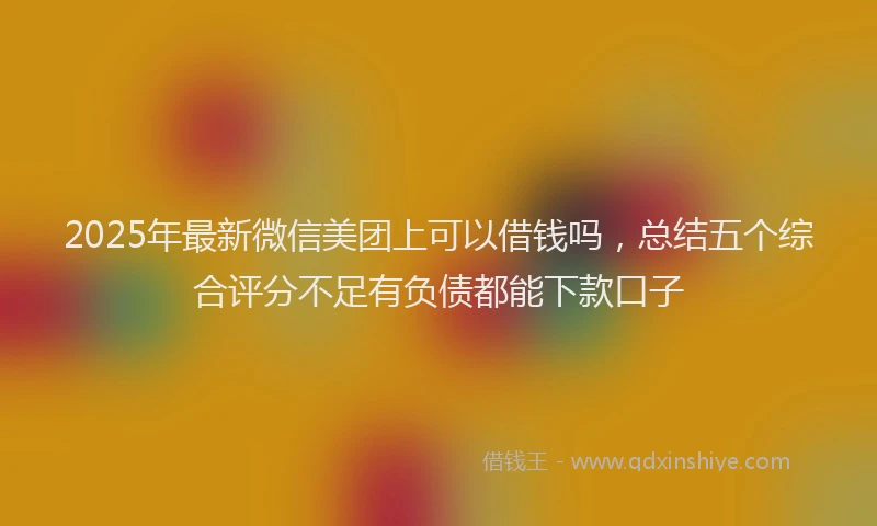 2025年最新微信美团上可以借钱吗，总结五个综合评分不足有负债都能下款口子