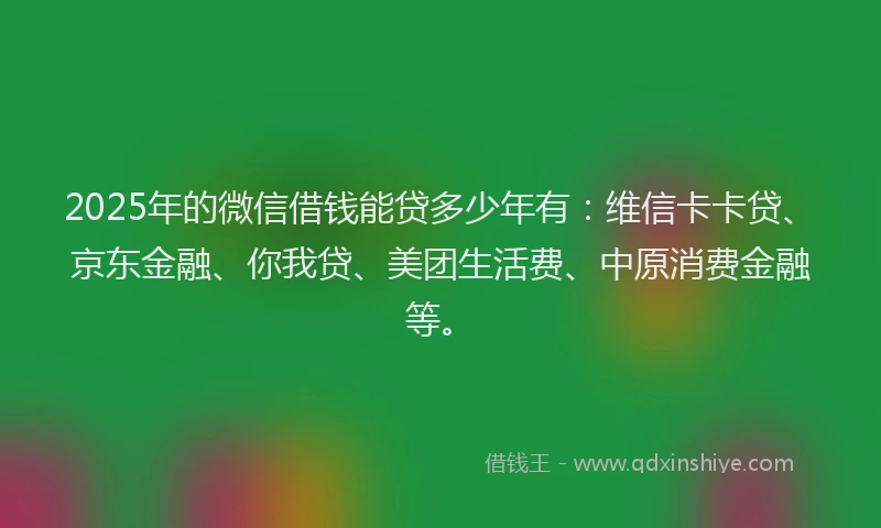 2025年的微信借钱能贷多少年有：维信卡卡贷、京东金融、你我贷、美团生活费、中原消费金融等。