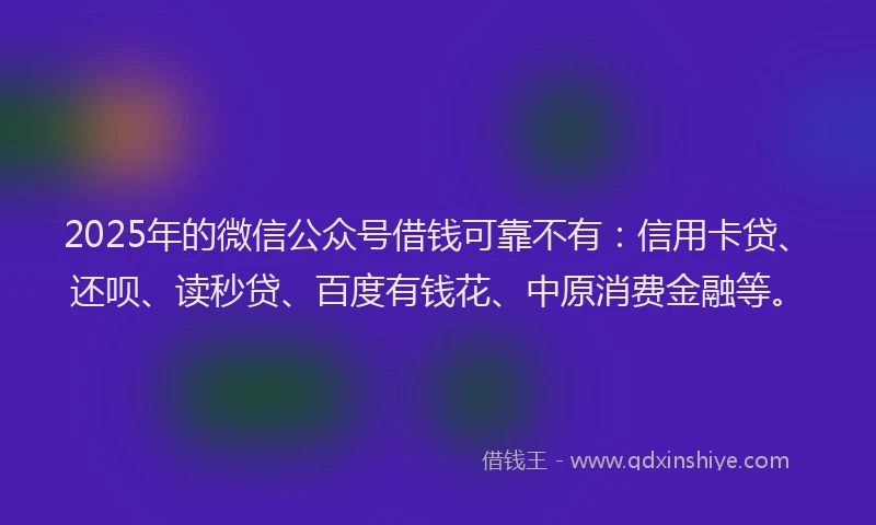 2025年的微信公众号借钱可靠不有：信用卡贷、还呗、读秒贷、百度有钱花、中原消费金融等。