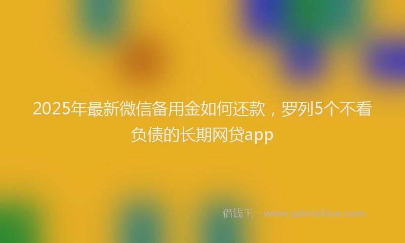 2025年最新微信备用金如何还款，罗列5个不看负债的长期网贷app