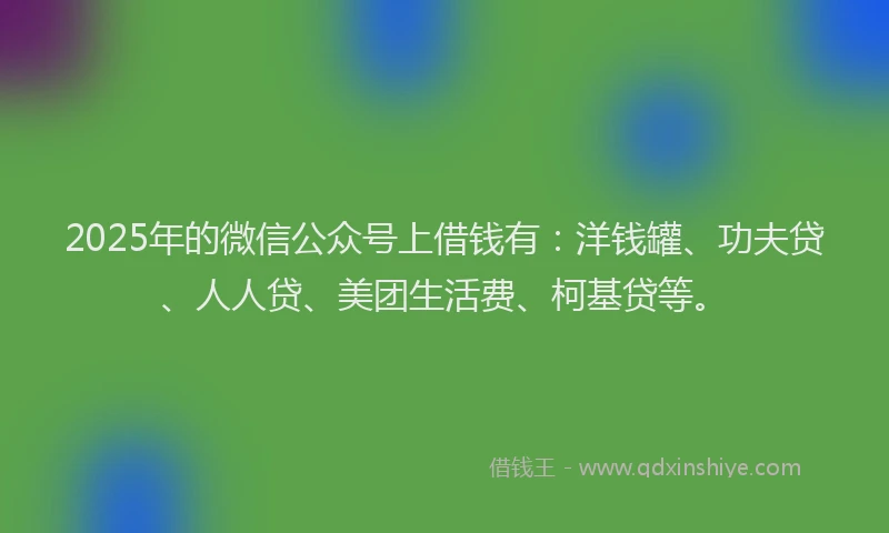 2025年的微信公众号上借钱有：洋钱罐、功夫贷、人人贷、美团生活费、柯基贷等。