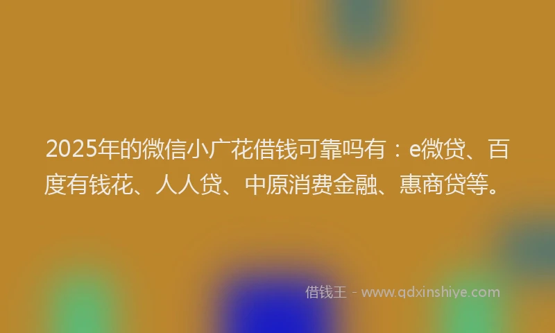 2025年的微信小广花借钱可靠吗有：e微贷、百度有钱花、人人贷、中原消费金融、惠商贷等。