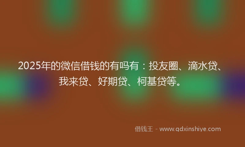 2025年的微信借钱的有吗有：投友圈、滴水贷、我来贷、好期贷、柯基贷等。
