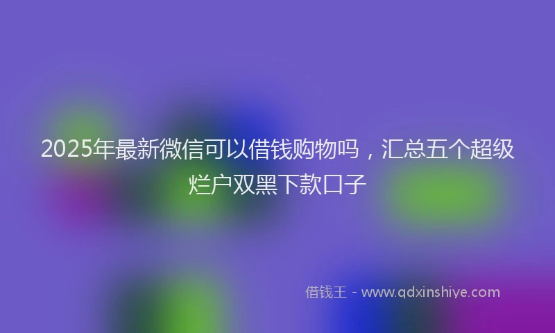 2025年最新微信可以借钱购物吗，汇总五个超级烂户双黑下款口子