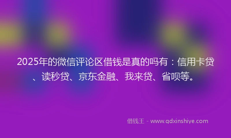 2025年的微信评论区借钱是真的吗有：信用卡贷、读秒贷、京东金融、我来贷、省呗等。