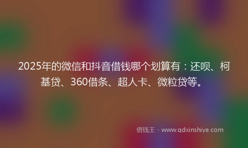 2025年的微信和抖音借钱哪个划算有：还呗、柯基贷、360借条、超人卡、微粒贷等。