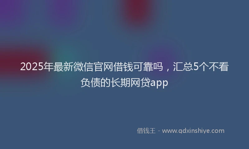 2025年最新微信官网借钱可靠吗，汇总5个不看负债的长期网贷app