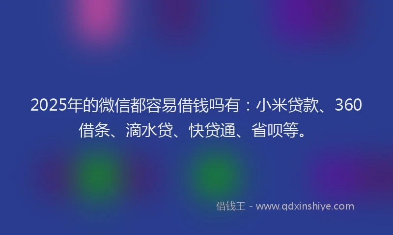 2025年的微信都容易借钱吗有：小米贷款、360借条、滴水贷、快贷通、省呗等。