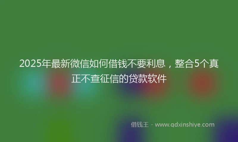 2025年最新微信如何借钱不要利息，整合5个真正不查征信的贷款软件