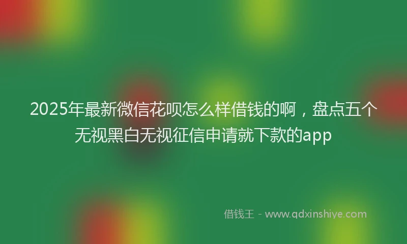 2025年最新微信花呗怎么样借钱的啊，盘点五个无视黑白无视征信申请就下款的app