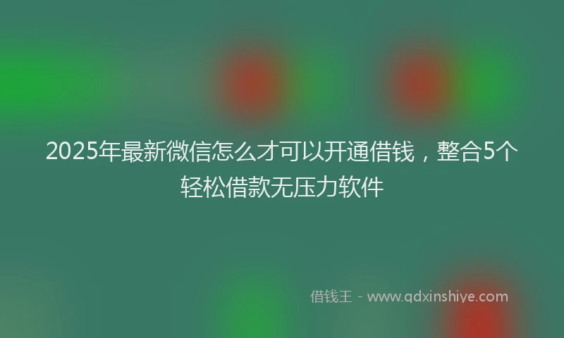2025年最新微信怎么才可以开通借钱，整合5个轻松借款无压力软件