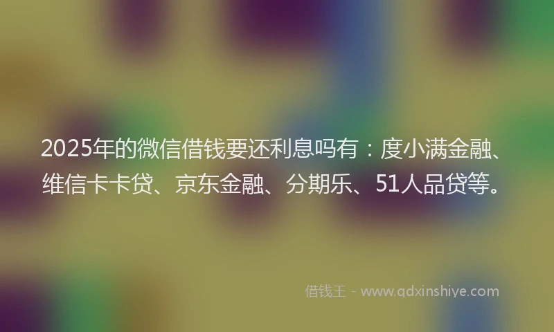 2025年的微信借钱要还利息吗有：度小满金融、维信卡卡贷、京东金融、分期乐、51人品贷等。