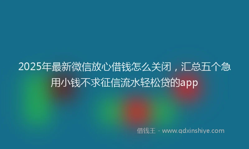 2025年最新微信放心借钱怎么关闭，汇总五个急用小钱不求征信流水轻松贷的app