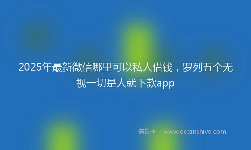 2025年最新微信哪里可以私人借钱，罗列五个无视一切是人就下款app