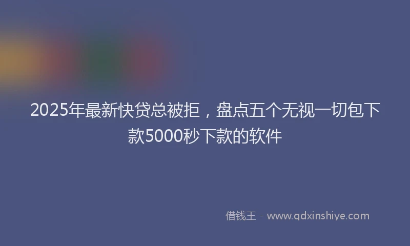 2025年最新快贷总被拒，盘点五个无视一切包下款5000秒下款的软件