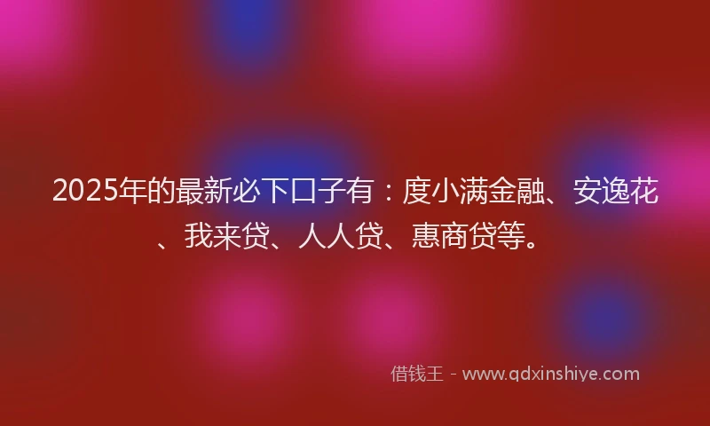 2025年的最新必下口子有：度小满金融、安逸花、我来贷、人人贷、惠商贷等。