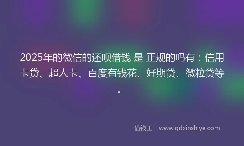 2025年的微信的还呗借钱 是 正规的吗有：信用卡贷、超人卡、百度有钱花、好期贷、微粒贷等。