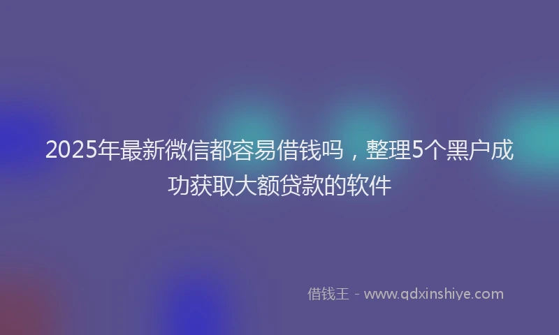 2025年最新微信都容易借钱吗，整理5个黑户成功获取大额贷款的软件