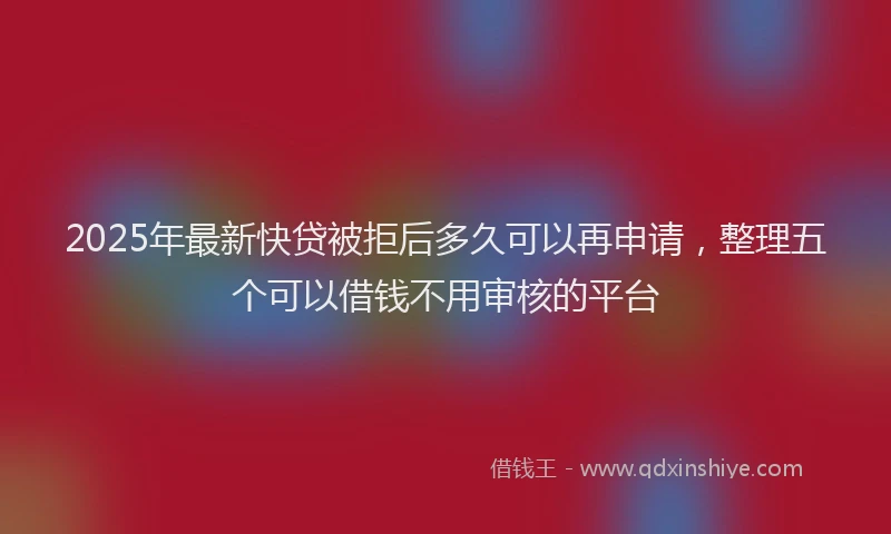 2025年最新快贷被拒后多久可以再申请，整理五个可以借钱不用审核的平台