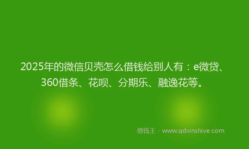 2025年的微信贝壳怎么借钱给别人有：e微贷、360借条、花呗、分期乐、融逸花等。