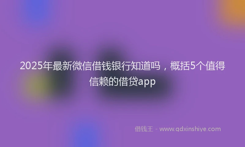 2025年最新微信借钱银行知道吗，概括5个值得信赖的借贷app