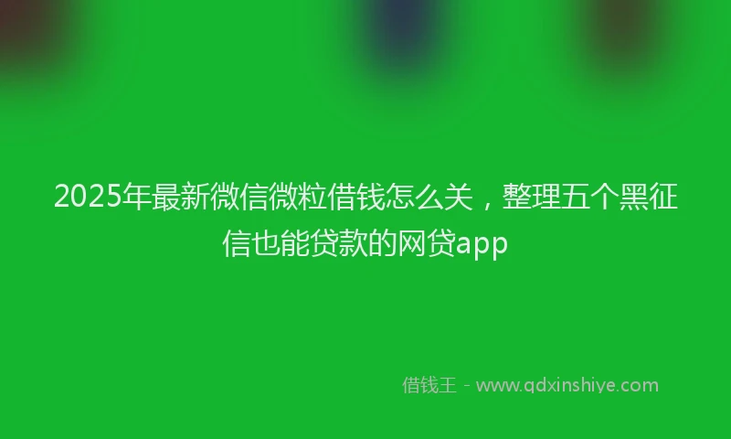 2025年最新微信微粒借钱怎么关，整理五个黑征信也能贷款的网贷app