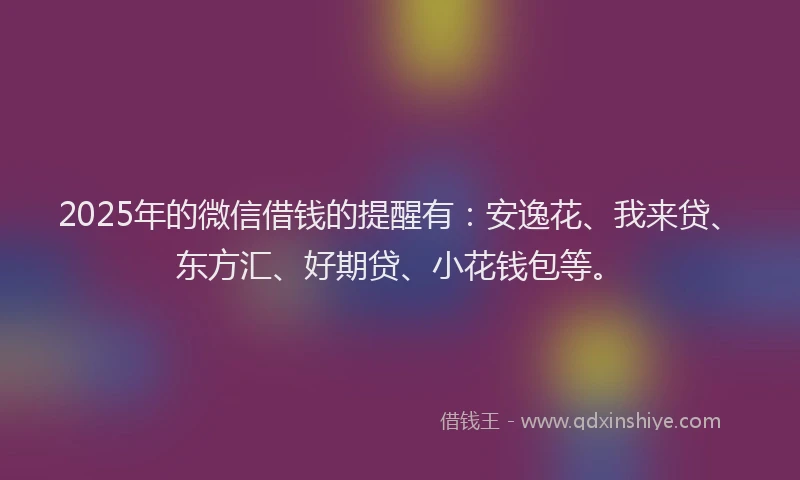 2025年的微信借钱的提醒有：安逸花、我来贷、东方汇、好期贷、小花钱包等。