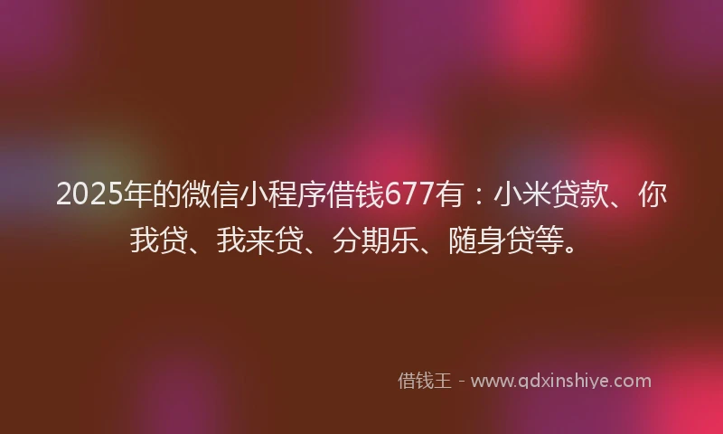 2025年的微信小程序借钱677有：小米贷款、你我贷、我来贷、分期乐、随身贷等。