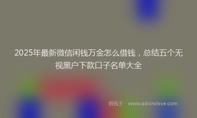 2025年最新微信闲钱万金怎么借钱，总结五个无视黑户下款口子名单大全