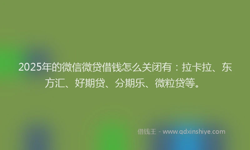 2025年的微信微贷借钱怎么关闭有：拉卡拉、东方汇、好期贷、分期乐、微粒贷等。