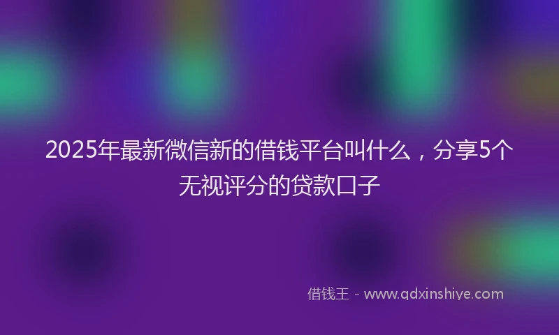 2025年最新微信新的借钱平台叫什么，分享5个无视评分的贷款口子